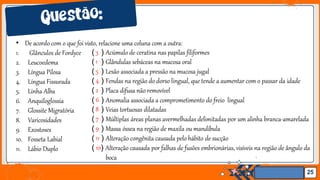Jens Martensson
• De acordo com o que foi visto, relacione uma coluna com a outra:
25
1. Glânculos de Fordyce
2. Leucoedema
3. Língua Pilosa
4. Língua Fissurada
5. Linha Alba
6. Anquiloglossia
7. Glossite Migratória
8. Varicosidades
9. Exostoses
10. Fosseta Labial
11. Lábio Duplo
( 3 ) Acúmulo de ceratina nas papilas filiformes
( 1 ) Glândulas sebáceas na mucosa oral
( 5 ) Lesão associada a pressão na mucosa jugal
( 4 ) Fendas na região do dorso lingual, que tende a aumentar com o passar da idade
( 2 ) Placa difusa não removível
( 6 ) Anomalia associada a comprometimento do freio lingual
( 8 ) Veias tortuosas dilatadas
( 7 ) Múltiplas áreas planas avermelhadas delimitadas por um alinha branca-amarelada
( 9 ) Massa óssea na região de maxila ou mandíbula
( 11 ) Alteração congênita causada pelo hábito de sucção
( 10) Alteração causada por falhas de fusões embrionárias, visíveis na região de ângulo da
boca
 