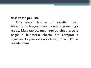 Assaltante paulista ___Orra meu... Isso é um assalto meu... Alevanta os braços, meu... Passa a grana logo, meu... Mais rápido, meu, que eu ainda preciso pegar a bilheteria aberta pra comprar o ingresso do jogo do Corinthians, meu... Pô, se manda, meu... 
