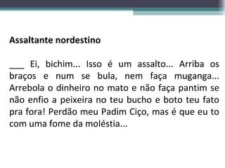 Assaltante nordestino ___ Ei, bichim... Isso é um assalto... Arriba os braços e num se bula, nem faça muganga... Arrebola o dinheiro no mato e não faça pantim se não enfio a peixeira no teu bucho e boto teu fato pra fora! Perdão meu Padim Ciço, mas é que eu to com uma fome da moléstia... 