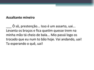 Assaltante mineiro ___ Ô sô, prestenção... Isso é um assarto, uai... Levanta os braços e fica quetim quesse trem na minha mão tá cheio de bala... Mio passá logo os trocado que eu num to bão hoje. Vai andando, uai! Ta esperando o quê, uai! 