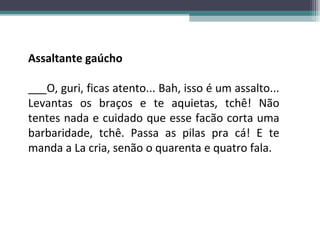 Assaltante gaúcho ___O, guri, ficas atento... Bah, isso é um assalto... Levantas os braços e te aquietas, tchê! Não tentes nada e cuidado que esse facão corta uma barbaridade, tchê. Passa as pilas pra cá! E te manda a La cria, senão o quarenta e quatro fala. 