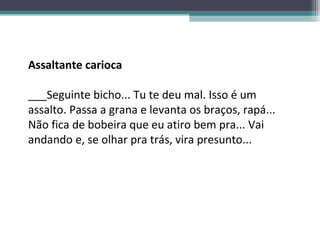 Assaltante carioca ___Seguinte bicho... Tu te deu mal. Isso é um assalto. Passa a grana e levanta os braços, rapá... Não fica de bobeira que eu atiro bem pra... Vai andando e, se olhar pra trás, vira presunto... 