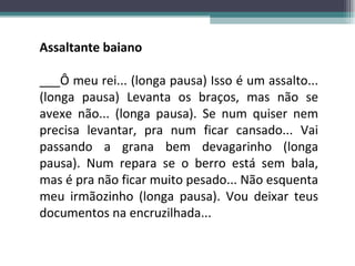 Assaltante baiano ___Ô meu rei... (longa pausa) Isso é um assalto... (longa pausa) Levanta os braços, mas não se avexe não... (longa pausa). Se num quiser nem precisa levantar, pra num ficar cansado... Vai passando a grana bem devagarinho (longa pausa). Num repara se o berro está sem bala, mas é pra não ficar muito pesado... Não esquenta meu irmãozinho (longa pausa). Vou deixar teus documentos na encruzilhada... 