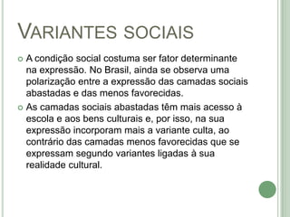 Variantes sociaisA condição social costuma ser fator determinante na expressão. No Brasil, ainda se observa uma polarização entre a expressão das camadas sociais abastadas e das menos favorecidas. As camadas sociais abastadas têm mais acesso à escola e aos bens culturais e, por isso, na sua expressão incorporam mais a variante culta, ao contrário das camadas menos favorecidas que se expressam segundo variantes ligadas à sua realidade cultural.