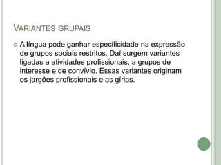 Variantes grupaisA língua pode ganhar especificidade na expressão de grupos sociais restritos. Daí surgem variantes ligadas a atividades profissionais, a grupos de interesse e de convívio. Essas variantes originam os jargões profissionais e as gírias. 
