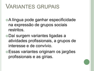 Variantes grupaisA língua pode ganhar especificidade na expressão de grupos sociais restritos. Daí surgem variantes ligadas a atividades profissionais, a grupos de interesse e de convívio. Essas variantes originam os jargões profissionais e as gírias. 
