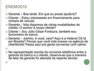 ENEM/2010  Gerente – Boa tarde. Em que eu posso ajudá-lo?Cliente – Estou interessado em financiamento para compra de veículo.Gerente – Nós dispomos de várias modalidades de crédito. O senhor é nosso cliente?Cliente – Sou Júlio César Fontoura, também sou funcionário do banco.Gerente – Julinho, é você, cara? Aqui é a Helena! Cê tá em Brasília? Pensei que você inda tivesse na agência de Uberlândia! Passa aqui pra gente conversar com calma. Na representação escrita da conversa telefônica entre a gerente do banco e o cliente, observa-se que a maneira de falar da gerente foi alterada de repente devido: 