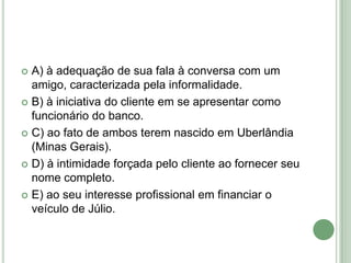 A) à adequação de sua fala à conversa com um amigo, caracterizada pela informalidade.B) à iniciativa do cliente em se apresentar como funcionário do banco.C) ao fato de ambos terem nascido em Uberlândia (Minas Gerais).D) à intimidade forçada pelo cliente ao fornecer seu nome completo.E) ao seu interesse profissional em financiar o veículo de Júlio.