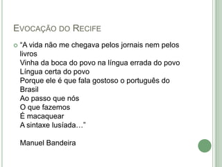 Evocação do Recife“A vida não me chegava pelos jornais nem pelos livros Vinha da boca do povo na língua errada do povo Língua certa do povo Porque ele é que fala gostoso o português do Brasil Ao passo que nós O que fazemos É macaquear A sintaxe lusíada…” Manuel Bandeira 