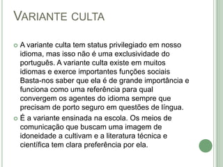 Variante cultaA variante culta tem status privilegiado em nosso idioma, mas isso não é uma exclusividade do português. A variante culta existe em muitos idiomas e exerce importantes funções sociais Basta-nos saber que ela é de grande importância e funciona como uma referência para qual convergem os agentes do idioma sempre que precisam de porto seguro em questões de língua. É a variante ensinada na escola. Os meios de comunicação que buscam uma imagem de idoneidade a cultivam e a literatura técnica e científica tem clara preferência por ela.