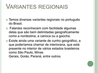 Variantes regionaisTemos diversas variantes regionais no português do Brasil.  Falantes reconhecem com facilidade algumas delas que são bem delimitadas geograficamente como a nordestina, a carioca ou a gaúcha. Existe ainda uma variante de cunho geográfico, a que poderíamos chamar de interiorana, que está presente no interior de vários estados brasileiros como São Paulo, Minas Gerais, Goiás, Paraná, entre outros. 