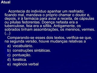 AtualAtual
Acontecia do indivíduo apanhar um resfriado;Acontecia do indivíduo apanhar um resfriado;
ficando mal, mandava o próprio chamar o doutor e,ficando mal, mandava o próprio chamar o doutor e,
depois, ir à farmácia para aviar a receita, de cápsulasdepois, ir à farmácia para aviar a receita, de cápsulas
ou pílulas fedorentas. Doença nefasta era aou pílulas fedorentas. Doença nefasta era a
tuberculose, feia era a sífilis. Antigamente, ostuberculose, feia era a sífilis. Antigamente, os
sobrados tinham assombrações, os meninos, vermes.sobrados tinham assombrações, os meninos, vermes.
(...)(...)
Comparando-se esses dois textos, verifica-se que,Comparando-se esses dois textos, verifica-se que,
na segunda versão, houve mudanças relativas ana segunda versão, houve mudanças relativas a
a) vocabulário.a) vocabulário.
b) construções sintáticas.b) construções sintáticas.
c) pontuação.c) pontuação.
d) fonética.d) fonética.
e) regência verbale) regência verbal
 