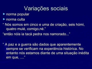 Variações sociaisVariações sociais
► norma popularnorma popular
► norma cultanorma culta
““ Nós somos em cinco e uma de criação, seis hómi,Nós somos em cinco e uma de criação, seis hómi,
quatro muié, comigo,né.”quatro muié, comigo,né.”
““então nóis ia tacá pedra nos namorado...”então nóis ia tacá pedra nos namorado...”
““ A paz e a guerra são dados que aparentementeA paz e a guerra são dados que aparentemente
sempre se verificam na experiência histórica. Nosempre se verificam na experiência histórica. No
entanto nós estamos diante de uma situação inéditaentanto nós estamos diante de uma situação inédita
em que, ....”em que, ....”
 