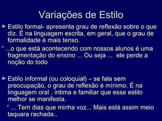 Variações de EstiloVariações de Estilo
► Estilo formal- apresenta grau de reflexão sobre o queEstilo formal- apresenta grau de reflexão sobre o que
diz. É na linguagem escrita, em geral, que o grau dediz. É na linguagem escrita, em geral, que o grau de
formalidade é mais tenso.formalidade é mais tenso.
““ ...o que está acontecendo com nossos alunos é uma...o que está acontecendo com nossos alunos é uma
fragmentação do ensino ... Ou seja ... ele perde afragmentação do ensino ... Ou seja ... ele perde a
noção do todonoção do todo
► Estilo informal (ou coloquial) – se fala semEstilo informal (ou coloquial) – se fala sem
preocupação, o grau de reflexão é mínimo. É napreocupação, o grau de reflexão é mínimo. É na
linguagem oral , íntima e familiar que esse estilolinguagem oral , íntima e familiar que esse estilo
melhor se manifesta.melhor se manifesta.
““ ... Tem dias que minha voz... Mais está assim meio... Tem dias que minha voz... Mais está assim meio
taquara rachada..taquara rachada..
 