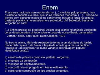 EnemEnem
Precisa-se nacionais sem nacionalismo, (...) movidos pelo presente, masPrecisa-se nacionais sem nacionalismo, (...) movidos pelo presente, mas
estalando naquele cio racial que só as tradições maduram! ( ...). Precisa-seestalando naquele cio racial que só as tradições maduram! ( ...). Precisa-se
gentes com bastante meiguice no sentimento, bastante força na peitaria,gentes com bastante meiguice no sentimento, bastante força na peitaria,
bastante paciência no entusiasmo e sobretudo, oh! Sobretudo bastantebastante paciência no entusiasmo e sobretudo, oh! Sobretudo bastante
vergonha na cara!vergonha na cara!
(...) Enfim: precisa-se brasileiros! Assim está escrito no anúncio vistoso de(...) Enfim: precisa-se brasileiros! Assim está escrito no anúncio vistoso de
cores desesperadas pintado sobre o corpo de nosso Brasil, camaradas.cores desesperadas pintado sobre o corpo de nosso Brasil, camaradas.
Jornal A noite, São Paulo: Duas Cidades, 1972Jornal A noite, São Paulo: Duas Cidades, 1972
No trecho acima, Mário de Andrade dá forma a um dos itens do ideárioNo trecho acima, Mário de Andrade dá forma a um dos itens do ideário
modernista, que é o de firmar a feição de uma língua mais autêntica,modernista, que é o de firmar a feição de uma língua mais autêntica,
“brasileira”, ao expressar-se numa variante de linguagem popular“brasileira”, ao expressar-se numa variante de linguagem popular
identificada pela(o):identificada pela(o):
a) escolha de palavras como cio, peitaria, vergonha.a) escolha de palavras como cio, peitaria, vergonha.
b) emprego da pontuação.b) emprego da pontuação.
c) repetição do adjetivo bastante.c) repetição do adjetivo bastante.
d) concordância empregada em Assim está escrito.d) concordância empregada em Assim está escrito.
e) escolha de construção do tipo precisa-se gentes.e) escolha de construção do tipo precisa-se gentes.
 