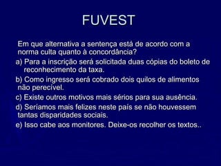 FUVESTFUVEST
Em que alternativa a sentença está de acordo com aEm que alternativa a sentença está de acordo com a
norma culta quanto à concordância?norma culta quanto à concordância?
a) Para a inscrição será solicitada duas cópias do boleto dea) Para a inscrição será solicitada duas cópias do boleto de
reconhecimento da taxa.reconhecimento da taxa.
b) Como ingresso será cobrado dois quilos de alimentosb) Como ingresso será cobrado dois quilos de alimentos
não perecível.não perecível.
c) Existe outros motivos mais sérios para sua ausência.c) Existe outros motivos mais sérios para sua ausência.
d) Seríamos mais felizes neste país se não houvessemd) Seríamos mais felizes neste país se não houvessem
tantas disparidades sociais.tantas disparidades sociais.
e) Isso cabe aos monitores. Deixe-os recolher os textos..e) Isso cabe aos monitores. Deixe-os recolher os textos..
 