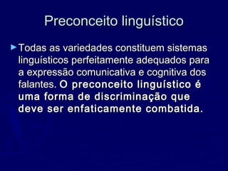 Preconceito linguísticoPreconceito linguístico
►Todas as variedades constituem sistemasTodas as variedades constituem sistemas
linguísticos perfeitamente adequados paralinguísticos perfeitamente adequados para
a expressão comunicativa e cognitiva dosa expressão comunicativa e cognitiva dos
falantes.falantes. O preconceito linguístico éO preconceito linguístico é
uma forma de discriminação queuma forma de discriminação que
deve ser enfaticamente combatida.deve ser enfaticamente combatida.
 