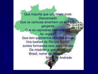 Que importa que uns falem mole
Descansado
Que os cariocas arranhem os erres na
garganta
Que os capixabas escancarem
As vogais?
Que tem quinhentos réis meridional
Vira tostões do Rio pro Norte?
Juntos formamos este assombroso
De misérias e grandezas,
Brasil, nome de vegetal ...
Mário de Andrade
 