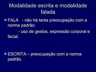 Modalidade escrita e modalidadeModalidade escrita e modalidade
faladafalada
►FALA - não há tanta preocupação com aFALA - não há tanta preocupação com a
norma padrão;norma padrão;
- uso de gestos, expressão corporal e- uso de gestos, expressão corporal e
facial.facial.
►ESCRITA – preocupação com a normaESCRITA – preocupação com a norma
padrão.padrão.
 