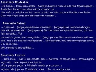 Assaltante Nordestino
 –Ei, bichin…  Isso é um assalto… Arriba os braços e num se bula nem faça muganga…
Arrebola o dinheiro no mato e não faça pantim  se
não  enfio  a  peixeira  no  teu  bucho  e boto  teu  fato  pra fora! Perdão, meu Padim
Ciço, mas é que eu to com uma fome da moléstia…
 
  Assaltante Baiano
 – Ô meu rei… (longa pausa) Isso é um assalto… (longa pausa). Levanta os braços,
mas não se avexe não… (longa pausa). Se num quiser nem precisa levantar, pra num
ficar cansado… Vai
passando a grana, bem devagarinho… (longa pausa). Num repara se o berro está sem
bala, mas é pra não ficar muito pesado… Não esquenta, meu irmãozinho (longa pausa).
Vou deixar teus
documentos na encruzilhada…
 
Assaltante Paulista
 –  Orra, meu…  Isso  é  um  assalto, meu…  Alevanta  os braços, meu… Passa a grana
logo, meu… Mais rápido, meu, que eu
ainda  preciso  pegar  a  bilheteria  aberta  pra comprar  o
ingresso  do  jogo  do  Corinthians,  meu…  Pó,  se  manda, meu…
 