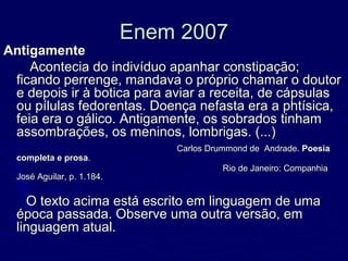 Enem 2007Enem 2007
AntigamenteAntigamente
Acontecia do indivíduo apanhar constipação;Acontecia do indivíduo apanhar constipação;
ficando perrenge, mandava o próprio chamar o doutorficando perrenge, mandava o próprio chamar o doutor
e depois ir à botica para aviar a receita, de cápsulase depois ir à botica para aviar a receita, de cápsulas
ou pílulas fedorentas. Doença nefasta era a phtísica,ou pílulas fedorentas. Doença nefasta era a phtísica,
feia era o gálico. Antigamente, os sobrados tinhamfeia era o gálico. Antigamente, os sobrados tinham
assombrações, os meninos, lombrigas. (...)assombrações, os meninos, lombrigas. (...)
Carlos Drummond de Andrade.Carlos Drummond de Andrade. PoesiaPoesia
completa e prosacompleta e prosa..
Rio de Janeiro: CompanhiaRio de Janeiro: Companhia
José Aguilar, p. 1.184.José Aguilar, p. 1.184.
O texto acima está escrito em linguagem de umaO texto acima está escrito em linguagem de uma
época passada. Observe uma outra versão, emépoca passada. Observe uma outra versão, em
linguagem atual.linguagem atual.
 