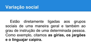Variação social
Estão diretamente ligadas aos grupos
sociais de uma maneira geral e também ao
grau de instrução de uma determinada pessoa.
Como exemplo, citamos as gírias, os jargões
e o linguajar caipira.
 
