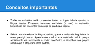 Conceitos importantes
● Todas as variações estão presentes tanto na língua falada quanto na
língua escrita. Podemos, inclusive, encontrar (e usar) as variações
linguísticas em diferentes contextos de produção escrita.
● Existe uma variedade de língua padrão, que é a variedade linguística de
maior prestígio social. Aprendemos a valorizar a variedade padrão porque
socialmente ela representa o poder econômico e simbólico dos grupos
sociais que a elegeram como padrão.
 