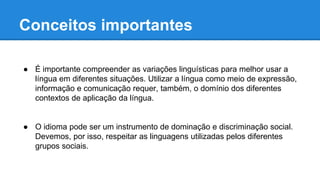 Conceitos importantes
● É importante compreender as variações linguísticas para melhor usar a
língua em diferentes situações. Utilizar a língua como meio de expressão,
informação e comunicação requer, também, o domínio dos diferentes
contextos de aplicação da língua.
● O idioma pode ser um instrumento de dominação e discriminação social.
Devemos, por isso, respeitar as linguagens utilizadas pelos diferentes
grupos sociais.
 