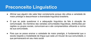 Preconceito Linguístico
● Afirmar que alguém não sabe falar corretamente porque não utiliza a variedade de
maior prestígio e desconhecer a diversidade linguística brasileira.
● O que se pode questionar é a adequação linguística da fala à situação de
comunicação. Os membros das variadas comunidades linguísticas, distribuídas por
regiões ou grupos sociais, comunicam-se e são compreendidos utilizando a norma
da sua comunidade.
● Para que se possa ensinar a variedade de maior prestígio, é fundamental que a
escola respeite a modalidade de língua que cada um trouxer de sua comunidade, e
que permanecerá em seu meio social
 