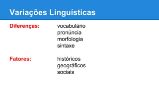 Variações Linguísticas
Diferenças: vocabulário
pronúncia
morfologia
sintaxe
Fatores: históricos
geográficos
sociais
 