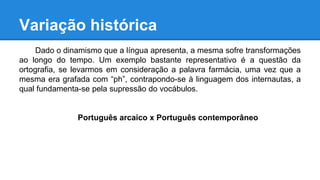 Variação histórica
Dado o dinamismo que a língua apresenta, a mesma sofre transformações
ao longo do tempo. Um exemplo bastante representativo é a questão da
ortografia, se levarmos em consideração a palavra farmácia, uma vez que a
mesma era grafada com “ph”, contrapondo-se à linguagem dos internautas, a
qual fundamenta-se pela supressão do vocábulos.
Português arcaico x Português contemporâneo
 