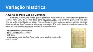 Variação histórica
A Carta de Pero Vaz de Caminha
Esta terra, Senhor, me parece que da ponta que mais contra o sul vimos até outra ponta que
contra o norte vem, de que nós deste porto houvemos vista1, será tamanha que haverá nela bem
vinte ou vinte cinco léguas por costa. Tem, ao longo do mar, nalgumas partes, grandes barreiras,
delas vermelhas, delas2brancas; e a terra por cima toda chã3 e muito cheia de grandes arvoredos. De
ponta a ponta, é tudo praia-palma4, muito chã e muito formosa.
1 houvemos vista: pudemos ver
2 delas... delas: umas... outras
3 chã: plana
4 praia-palma: pode significar "toda praia, como a palma, muito chã e
muito formosa"
 
