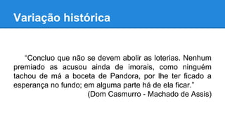 Variação histórica
“Concluo que não se devem abolir as loterias. Nenhum
premiado as acusou ainda de imorais, como ninguém
tachou de má a boceta de Pandora, por lhe ter ficado a
esperança no fundo; em alguma parte há de ela ficar.”
(Dom Casmurro - Machado de Assis)
 