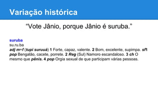 Variação histórica
“Vote Jânio, porque Jânio é suruba.”
suruba
su.ru.ba
adj m+f (tupi suruuá) 1 Forte, capaz, valente. 2 Bom, excelente, supimpa. sf1
pop Bengalão, cacete, porrete. 2 Reg (Sul) Namoro escandaloso. 3 ch O
mesmo que pênis. 4 pop Orgia sexual de que participam várias pessoas.
 