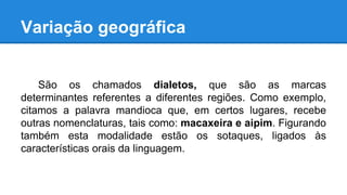 Variação geográfica
São os chamados dialetos, que são as marcas
determinantes referentes a diferentes regiões. Como exemplo,
citamos a palavra mandioca que, em certos lugares, recebe
outras nomenclaturas, tais como: macaxeira e aipim. Figurando
também esta modalidade estão os sotaques, ligados às
características orais da linguagem.
 