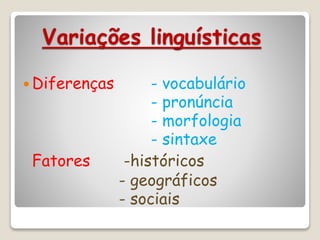 Variações linguísticas
 Diferenças - vocabulário
- pronúncia
- morfologia
- sintaxe
Fatores -históricos
- geográficos
- sociais
 