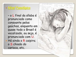  Nível Fonológico
– o L final da sílaba é
pronunciado como
consoante pelos
gaúchos, enquanto em
quase todo o Brasil é
vocalizado, ou seja, é
pronunciado com U.
 Há ainda o R caipira;
o S chiado do
carioca, etc.
 