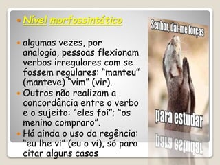  Nível morfossintático
 algumas vezes, por
analogia, pessoas flexionam
verbos irregulares com se
fossem regulares: “manteu”
(manteve) “vim” (vir).
 Outros não realizam a
concordância entre o verbo
e o sujeito: “eles foi”; “os
menino compraro”.
 Há ainda o uso da regência:
“eu lhe vi” (eu o vi), só para
citar alguns casos
 