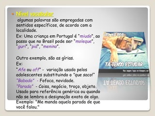  Nível vocabular
algumas palavras são empregadas com
sentidos específicos, de acordo com a
localidade.
Ex: Uma criança em Portugal é “miudo”, ao
passo que no Brasil pode ser “moleque”,
“guri”, “piá”, “menino”.
Outro exemplo, são as gírias.
Ex:
“Afe ou aff” - variação usado pelos
adolescentes substituindo o "que saco!“
“Babado” - Fofoca, novidade.
“Parada” - Coisa, negócio, troço, objeto.
Usado para referência genérica ou quando
não se lembra a designação exata de algo.
Exemplo: "Me manda aquela parada de que
você falou."
 