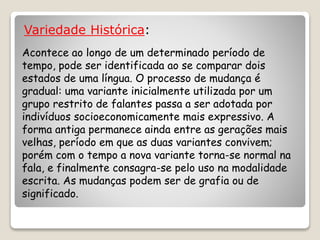 Variedade Histórica:
Acontece ao longo de um determinado período de
tempo, pode ser identificada ao se comparar dois
estados de uma língua. O processo de mudança é
gradual: uma variante inicialmente utilizada por um
grupo restrito de falantes passa a ser adotada por
indivíduos socioeconomicamente mais expressivo. A
forma antiga permanece ainda entre as gerações mais
velhas, período em que as duas variantes convivem;
porém com o tempo a nova variante torna-se normal na
fala, e finalmente consagra-se pelo uso na modalidade
escrita. As mudanças podem ser de grafia ou de
significado.
 