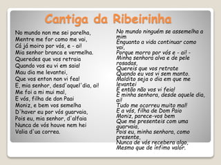 Cantiga da Ribeirinha
No mundo non me sei parelha,
Mentre me for como me vai,
Cá já moiro por vós, e - ai!
Mia senhor branca e vermelha.
Queredes que vos retraia
Quando vos eu vi em saia!
Mau dia me levantei,
Que vos enton non vi fea!
E, mia senhor, desd'aquel'dia, ai!
Me foi a mi mui mal,
E vós, filha de don Paai
Moniz, e bem vos semelha
D'haver eu por vós guarvaia,
Pois eu, mia senhor, d'alfaia
Nunca de vós houve nem hei
Valia d'ua correa.
No mundo ninguém se assemelha a
mim
Enquanto a vida continuar como
vai,
Porque morro por vós e - ai! -
Minha senhora alva e de pele
rosadas,
Quereis que vos retrate
Quando eu vos vi sem manto.
Maldito seja o dia em que me
levantei
E então não vos vi feia!
E minha senhora, desde aquele dia,
ai!
Tudo me ocorreu muito mal!
E a vós, filha de Dom Paio
Moniz, parece-vos bem
Que me presenteis com uma
guarvaia,
Pois eu, minha senhora, como
presente,
Nunca de vós recebera algo,
Mesmo que de ínfimo valor.
 