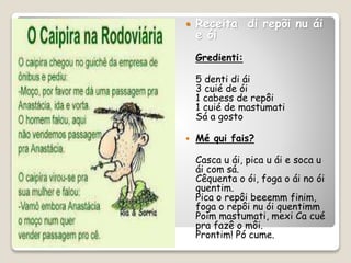  Receita di repõi nu ái
e ói
Gredienti:
5 denti di ái
3 cuié de ói
1 cabess de repôi
1 cuié de mastumati
Sá a gosto
 Mé qui fais?
Casca u ái, pica u ái e soca u
ái com sá.
Cêquenta o ói, foga o ái no ói
quentim.
Pica o repôi beeemm finim,
foga o repôi nu ói quentimm
Poim mastumati, mexi Ca cué
pra fazê o môi.
Prontim! Pó cume.
 