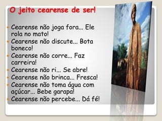 O jeito cearense de ser!
 Cearense não joga fora... Ele
rola no mato!
 Cearense não discute... Bota
boneco!
 Cearense não corre... Faz
carreira!
 Cearense não ri... Se abre!
 Cearense não brinca... Fresca!
 Cearense não toma água com
açúcar... Bebe garapa!
 Cearense não percebe... Dá fé!
 