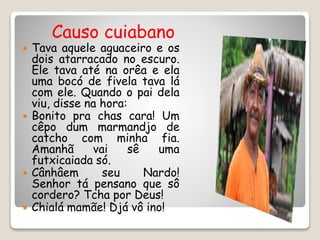 Causo cuiabano
 Tava aquele aguaceiro e os
dois atarracado no escuro.
Ele tava até na orêa e ela
uma bocó de fivela tava lá
com ele. Quando o pai dela
viu, disse na hora:
 Bonito pra chas cara! Um
cêpo dum marmandjo de
catcho com minha fia.
Amanhã vai sê uma
futxicaiada só.
 Cânhâem seu Nardo!
Senhor tá pensano que sô
cordero? Tcha por Deus!
 Chialá mamãe! Djá vô ino!
 