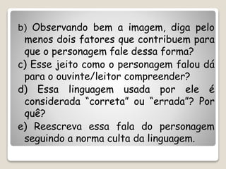 b) Observando bem a imagem, diga pelo
menos dois fatores que contribuem para
que o personagem fale dessa forma?
c) Esse jeito como o personagem falou dá
para o ouvinte/leitor compreender?
d) Essa linguagem usada por ele é
considerada “correta” ou “errada”? Por
quê?
e) Reescreva essa fala do personagem
seguindo a norma culta da linguagem.
 