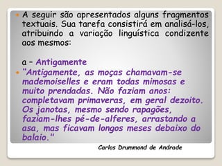  A seguir são apresentados alguns fragmentos
textuais. Sua tarefa consistirá em analisá-los,
atribuindo a variação linguística condizente
aos mesmos:
a – Antigamente
 “Antigamente, as moças chamavam-se
mademoiselles e eram todas mimosas e
muito prendadas. Não faziam anos:
completavam primaveras, em geral dezoito.
Os janotas, mesmo sendo rapagões,
faziam-lhes pé-de-alferes, arrastando a
asa, mas ficavam longos meses debaixo do
balaio."
Carlos Drummond de Andrade
 