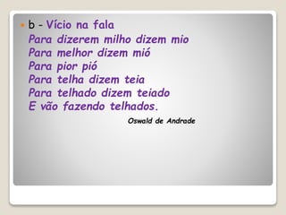  b - Vício na fala
Para dizerem milho dizem mio
Para melhor dizem mió
Para pior pió
Para telha dizem teia
Para telhado dizem teiado
E vão fazendo telhados.
Oswald de Andrade
 