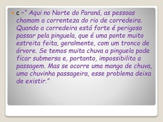  c –“ Aqui no Norte do Paraná, as pessoas
chamam a correnteza do rio de corredeira.
Quando a corredeira está forte é perigoso
passar pela pinguela, que é uma ponte muito
estreita feita, geralmente, com um tronco de
árvore. Se temos muita chuva a pinguela pode
ficar submersa e, portanto, impossibilita a
passagem. Mas se ocorre uma manga de chuva,
uma chuvinha passageira, esse problema deixa
de existir.”
 