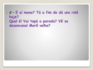  d – E aí mano? Tá a fim de dá uns rolé
hoje?
Qual é! Vai topá a parada? Vê se
desencana! Morô velho?
 