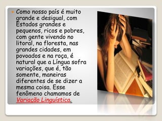  Como nosso país é muito
grande e desigual, com
Estados grandes e
pequenos, ricos e pobres,
com gente vivendo no
litoral, na floresta, nas
grandes cidades, em
povoados e na roça, é
natural que a Língua sofra
variações, que é, tão
somente, maneiras
diferentes de se dizer a
mesma coisa. Esse
fenômeno chamamos de
Variação Linguística.
 